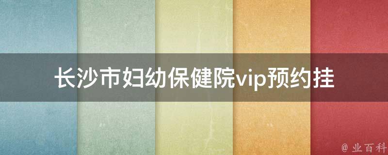 长沙市妇幼保健院vip(预约挂号、医生资质、妇科专家推荐)