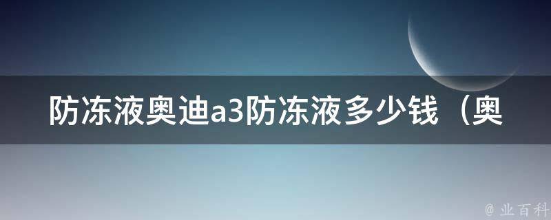 防冻液奥迪a3防冻液多少钱（奥迪a3防冻液选择指南，**对比一览）