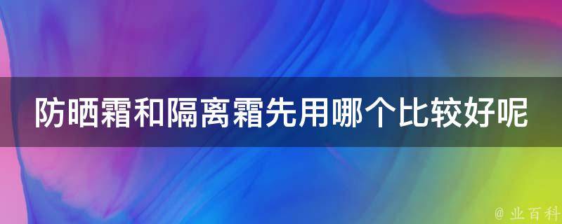 防晒霜和隔离霜先用哪个比较好呢_专家解答+使用技巧分享