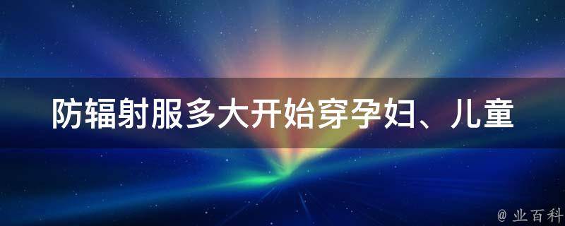 防辐射服多大开始穿_孕妇、儿童、成人适用的穿戴年龄及注意事项。