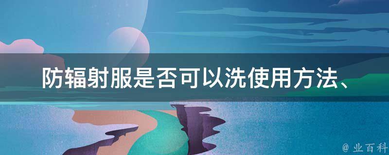 防辐射服是否可以洗(使用方法、清洗注意事项、洗后效果)。