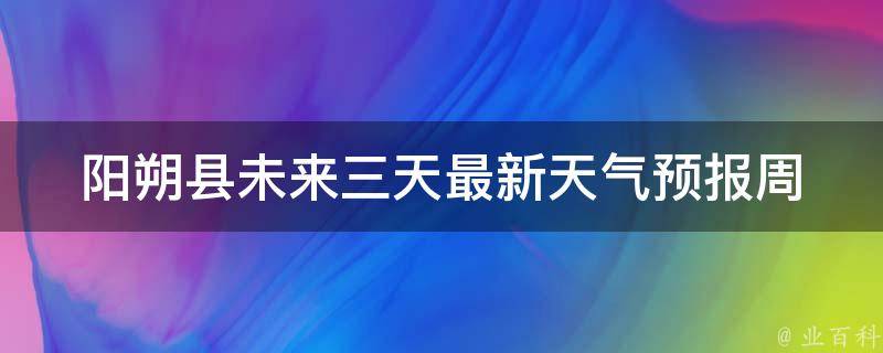 阳朔县未来三天最新天气预报_周末出游必看，避开雨季最佳时间。