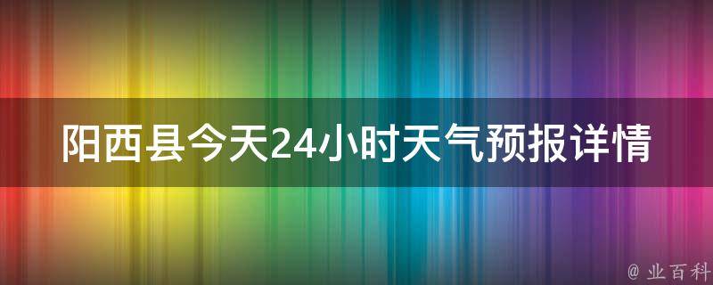 阳西县今天24小时天气预报详情_实时更新，气温变化大，注意天气变化