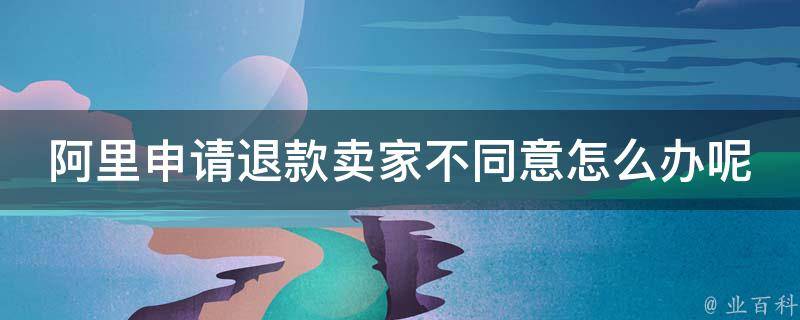 阿里申请退款卖家不同意怎么办呢_详细解决方法分享