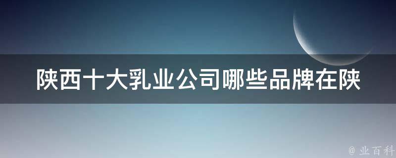 陕西十大乳业公司_哪些品牌在陕西最受欢迎？