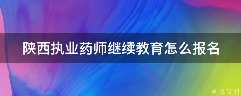 陕西执业药师继续教育怎么报名(详细步骤和常见问题解答)