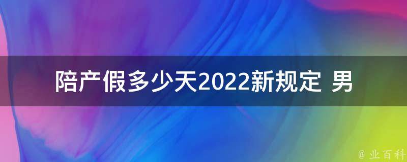 陪产假多少天2022新规定 男_全面解析！2022年新出台的陪产假政策，男性父亲该享受多少天的陪护假？