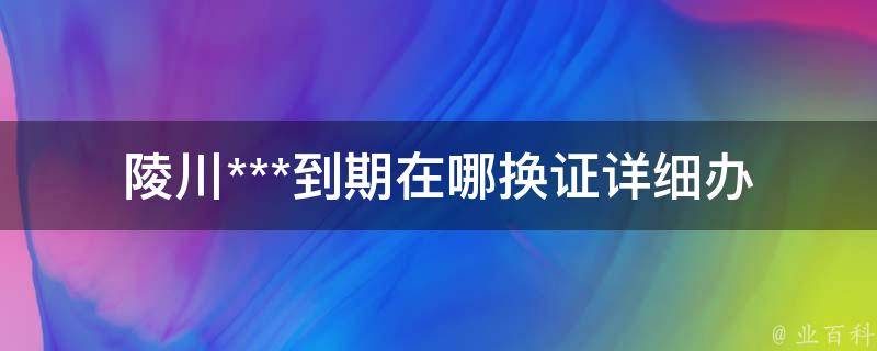 陵川***到期在哪换证(详细办理流程)