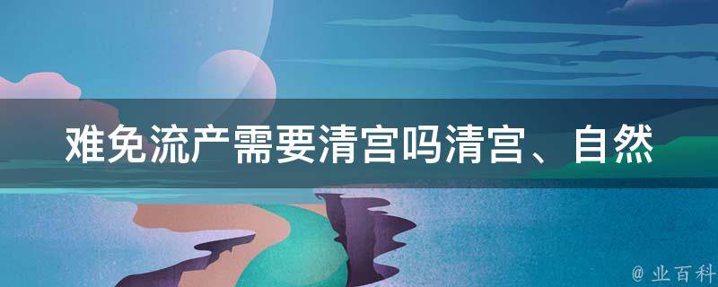 难免流产需要清宫吗(清宫、自然流产、药流、手术选择)