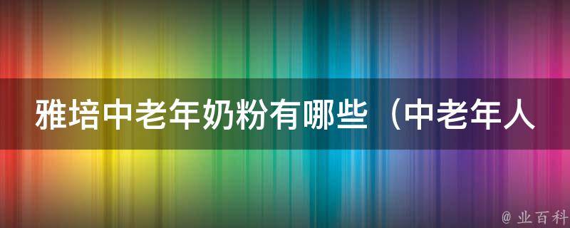 雅培中老年奶粉有哪些（中老年人最关注的营养成分和口感选择）