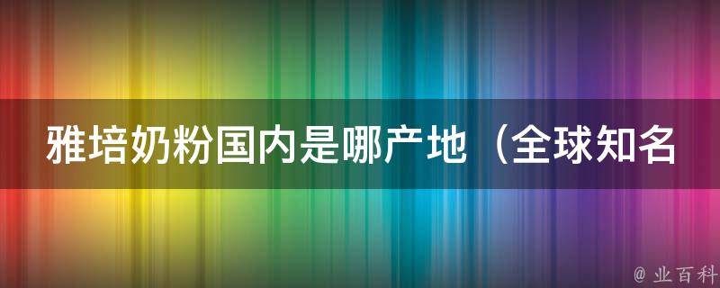 雅培奶粉国内是哪产地_全球知名婴幼儿营养品牌的生产基地及销售情况