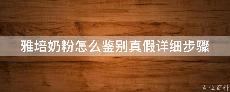 雅培奶粉怎么鉴别真假_详细步骤教你辨别真伪，避免购买假货。