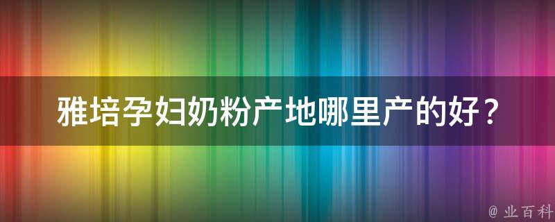 雅培孕妇奶粉产地_哪里产的好？如何选购？