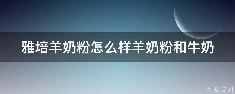 雅培羊奶粉怎么样_羊奶粉和牛奶粉的区别、适合哪些宝宝、用户评价等