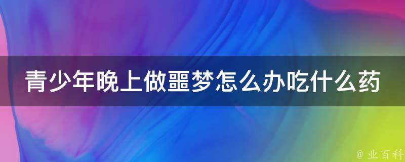 青少年晚上做噩梦怎么办吃什么药(安神助眠药品推荐，避免噩梦困扰)。