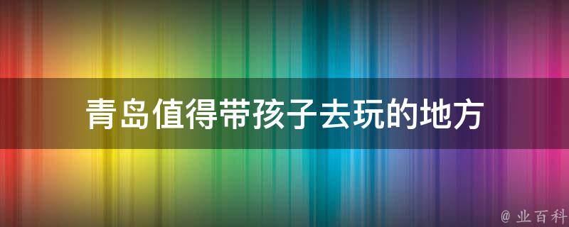 青岛值得带孩子去玩的地方(亲子游必去的10个景点)