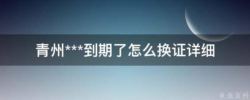 青州***到期了怎么换证_详细办理流程