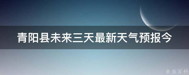 青阳县未来三天最新天气预报_今明后三天天气变化大揭秘。