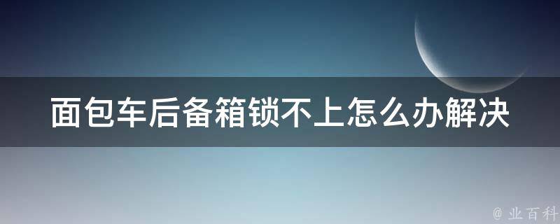 面包车后备箱锁不上怎么办(解决方法大全)