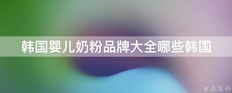 韩国婴儿奶粉品牌大全(哪些韩国婴儿奶粉品牌受欢迎？价格、口感、功效比较)