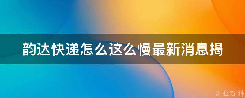 韵达快递怎么这么慢最新消息_揭秘韵达快递为何频频丢件，解析韵达快递慢的原因。