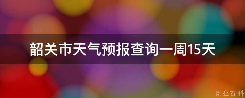 韶关市天气预报查询一周15天_最新数据更新，详细天气预报一目了然。