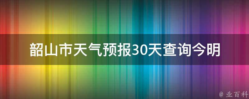 韶山市天气预报30天查询_今明两日气温变化大，未来一周雨水充沛！