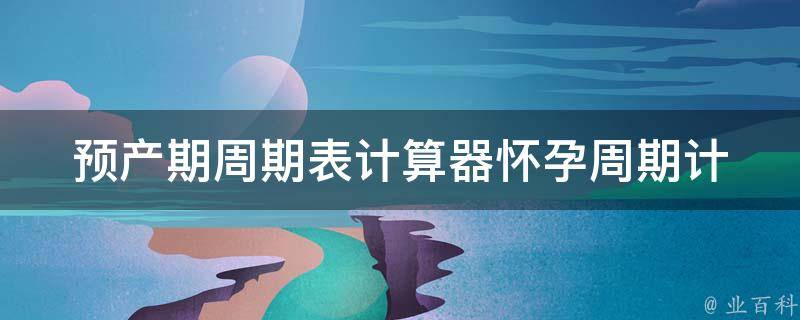 预产期周期表计算器_怀孕周期计算器、孕妇必备工具