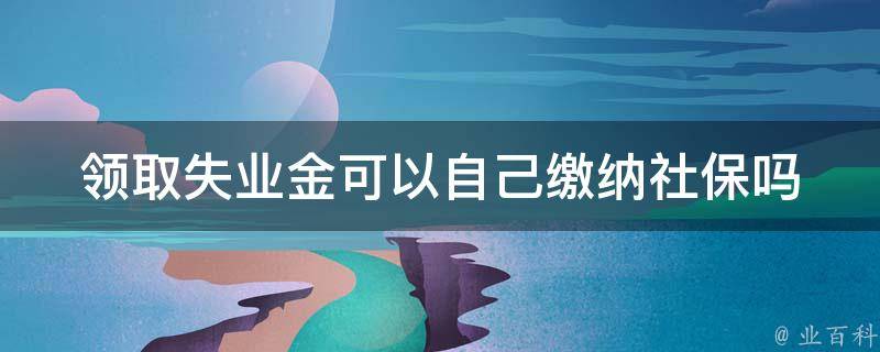 领取失业金可以自己缴纳社保吗_详解自缴社保的注意事项