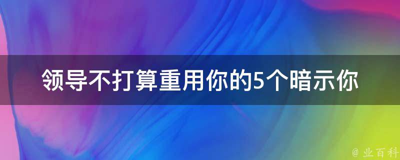 领导不打算重用你的5个暗示(你是否也有这些迹象)