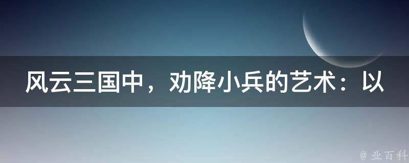 风云三国中，劝降小兵的艺术：以智慧取胜，以德服人