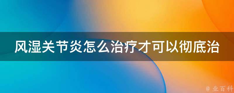 风湿关节炎怎么治疗才可以彻底治好(从根源入手，综合中西医疗法，有效缓解疾病)。