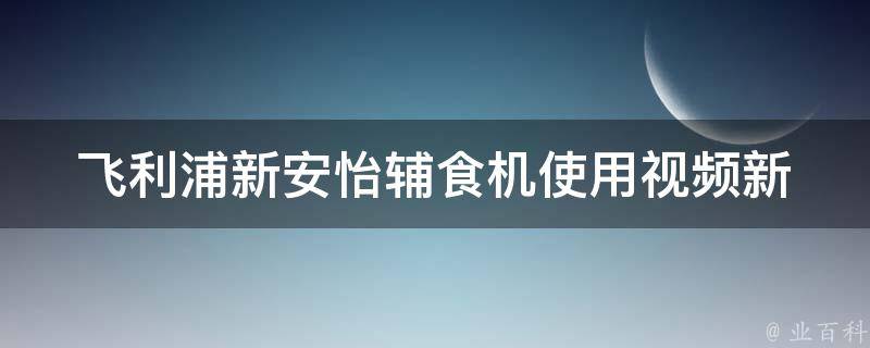 飞利浦新安怡辅食机使用视频_新手妈妈必看！详细教你如何使用