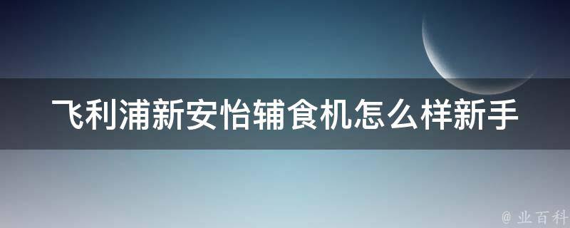 飞利浦新安怡辅食机怎么样_新手妈妈必备，百变口感轻松搭配。