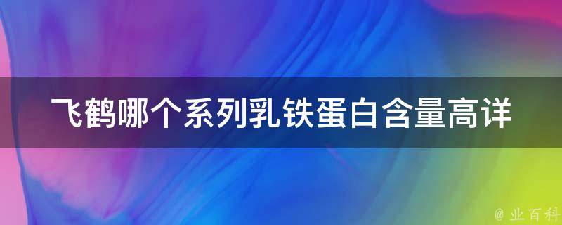 飞鹤哪个系列乳铁蛋白含量高_详细对比分析