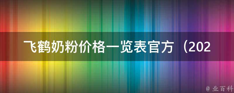 飞鹤奶粉价格一览表官方（2021最新版，全网最全飞鹤奶粉价格查询指南）