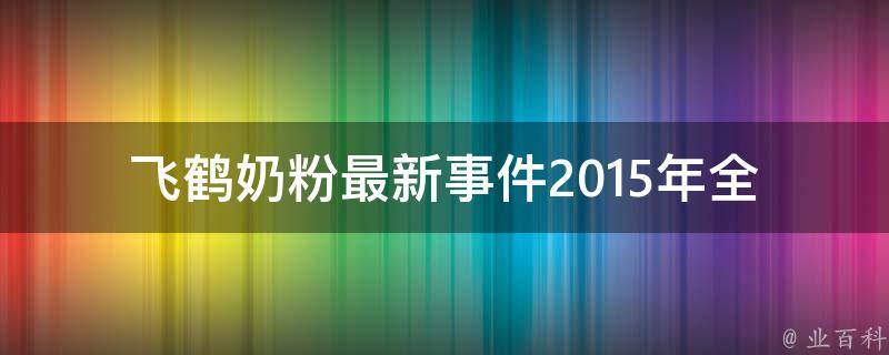 飞鹤奶粉最新事件2015年_全面解读飞鹤奶粉事件，引起公众关注的原因和影响。