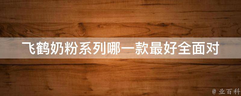 飞鹤奶粉系列哪一款最好_全面对比飞鹤奶粉各个系列，选择最适合宝宝的奶粉。