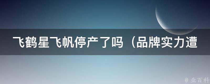 飞鹤星飞帆停产了吗_品牌实力遭质疑，消费者担心产品质量