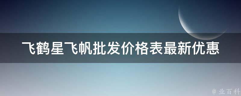 飞鹤星飞帆批发价格表_最新优惠、规格、型号、品牌全面解析