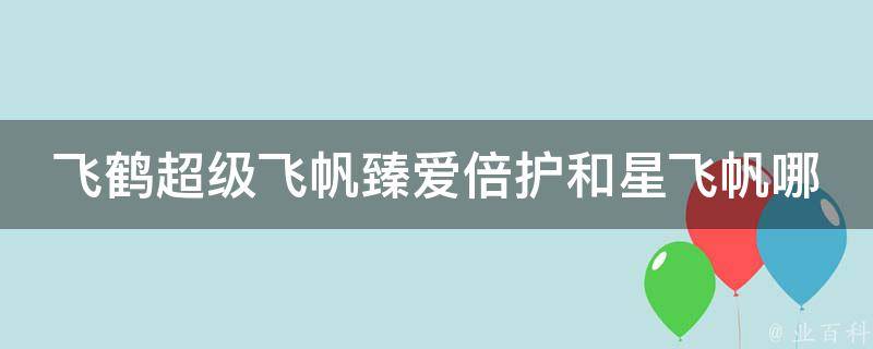 飞鹤超级飞帆臻爱倍护和星飞帆哪个好_营养成分对比+用户口碑评价。