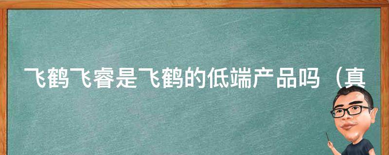 飞鹤飞睿是飞鹤的低端产品吗_真相揭秘：飞鹤飞睿与高端产品有何不同？