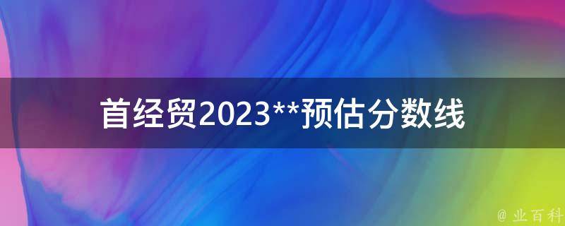 首经贸2023**预估分数线_你需要知道的一切