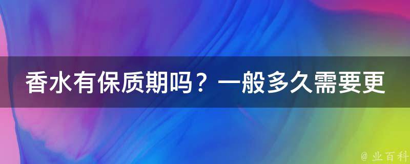 香水有保质期吗？一般多久需要更换_完全解析香水保质期及正确使用方法