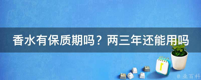 香水有保质期吗？两三年还能用吗推荐_如何正确存储香水，让它更持久