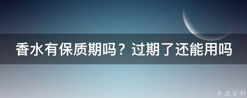 香水有保质期吗？过期了还能用吗？_如何判断香水是否过期及正确使用方法