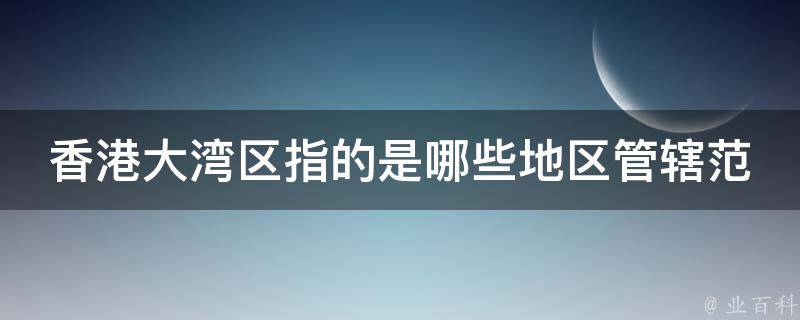 香港大湾区指的是哪些地区管辖范围(详解大湾区的11个城市和发展前景)