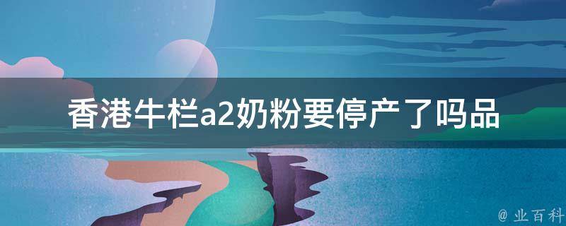 香港牛栏a2奶粉要停产了吗_品牌背景、市场前景和替代选择分析。