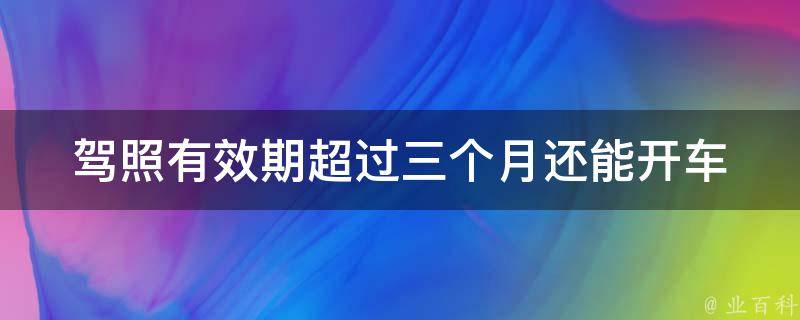 **有效期超过三个月_还能开车吗？