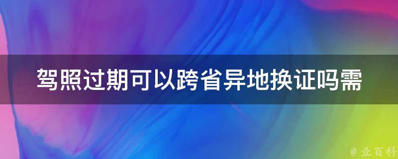 **过期可以跨省异地换证吗_需要注意哪些事项